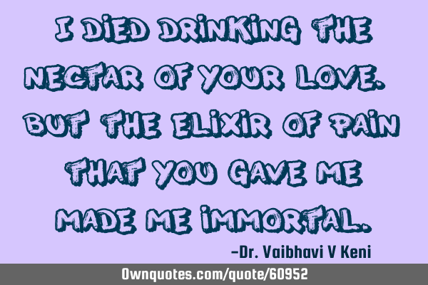 I died drinking the nectar of your love. But the elixir of pain that you gave me, made me