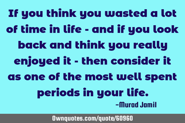 If you think you wasted a lot of time in life - and if you look back and think you really enjoyed