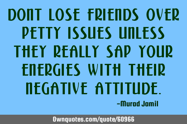 Dont lose friends over petty issues unless they really sap your energies with their negative