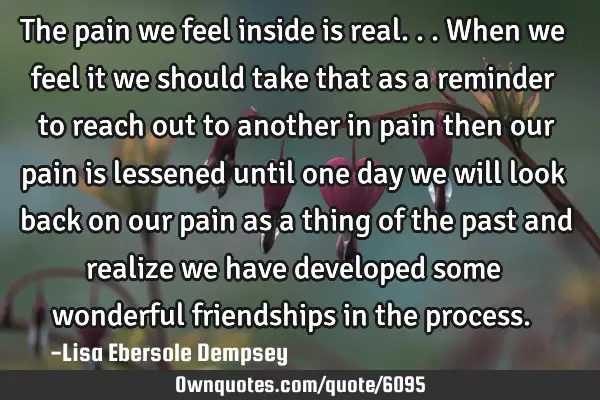 The pain we feel inside is real...when we feel it we should take that as a reminder to reach out to