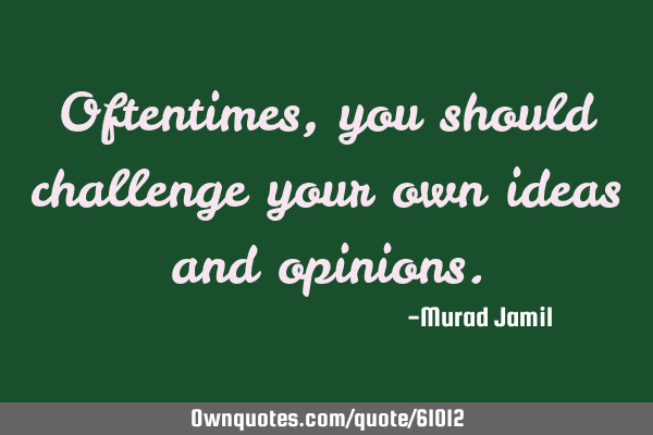 Oftentimes, you should challenge your own ideas and
