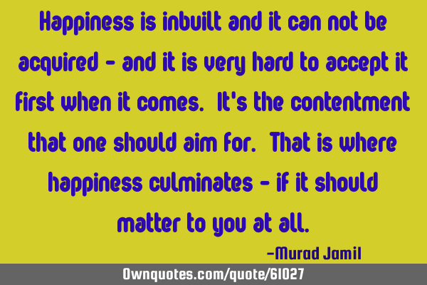 Happiness is inbuilt and it can not be acquired - and it is very hard to accept it first when it
