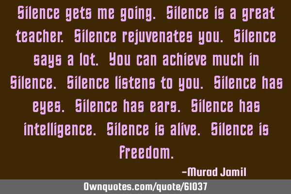 Silence gets me going. Silence is a great teacher. Silence rejuvenates you. Silence says a lot. You