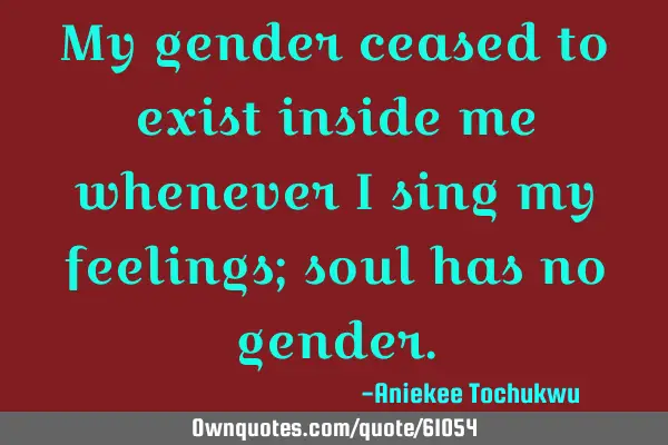 My gender ceased to exist inside me whenever I sing my feelings; soul has no