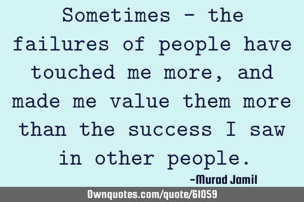 Sometimes - the failures of people have touched me more, and made me value them more than the