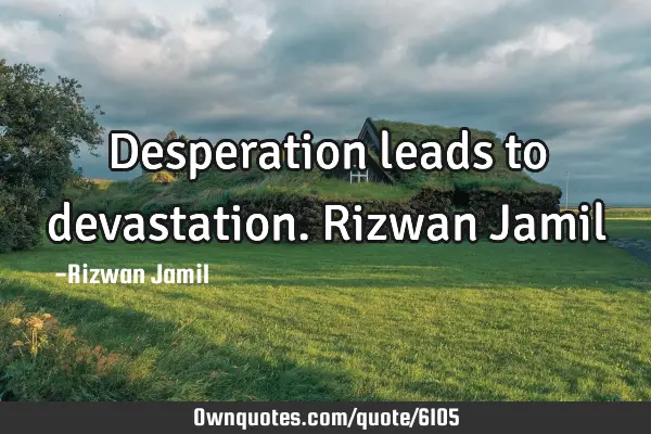 Desperation leads to devastation. Rizwan J