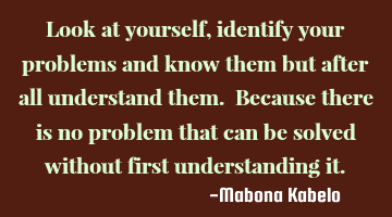 Look at yourself,identify your problems and know them but after all understand them. Because there