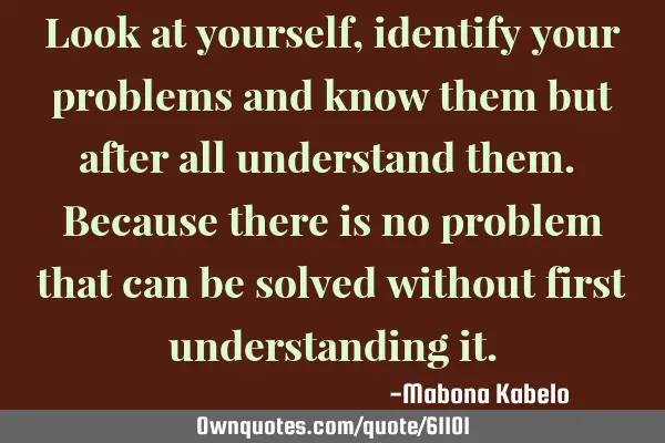 Look at yourself,identify your problems and know them but after all understand them. Because there