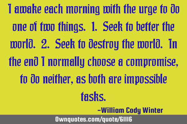 I awake each morning with the urge to do one of two things. 1. Seek to better the world. 2. Seek to