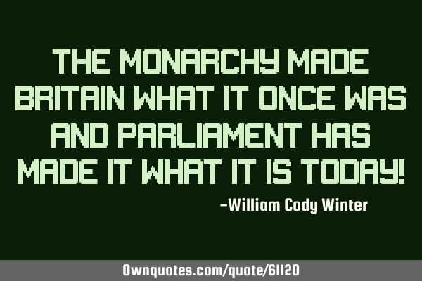 The Monarchy made Britain what it once was and Parliament has made it what it is today!