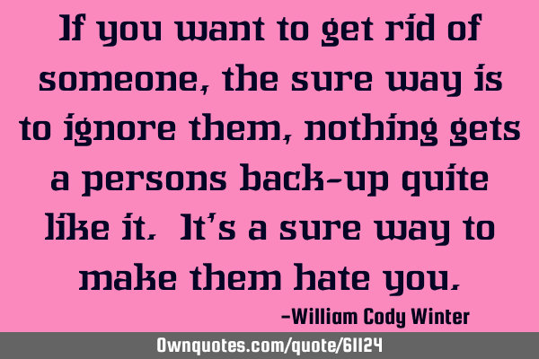 If you want to get rid of someone, the sure way is to ignore them, nothing gets a persons back-up