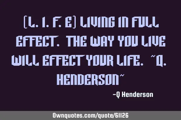 (L.I.F.E) Living In Full Effect. The way you Live will Effect your Life. ~Q. Henderson~
