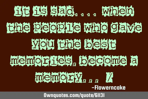 It is sad.... when the people who gave you the best Memories, Become A memory ,,,=/