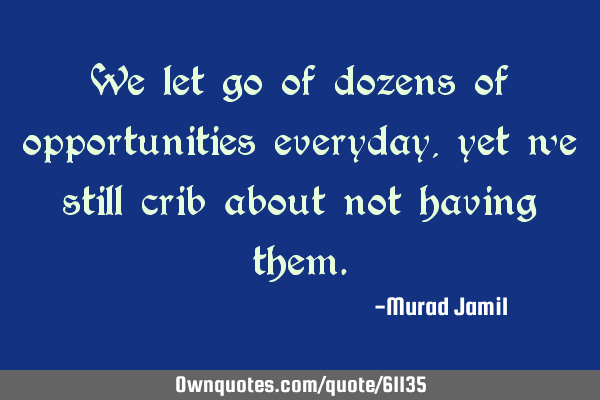 We let go of dozens of opportunities everyday, yet we still crib about not having