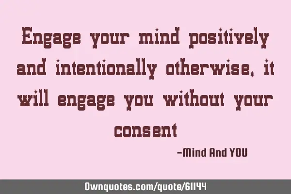 Engage your mind positively and intentionally otherwise, it will engage you without your