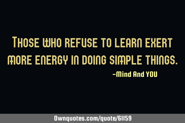 Those who refuse to learn exert more energy in doing simple
