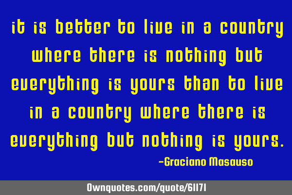 It is better to live in a country where there is nothing but everything is yours than to live in a