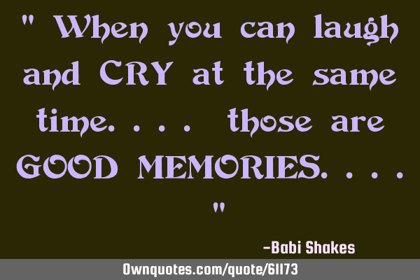 " When you can laugh and CRY at the same time.... those are GOOD MEMORIES.... "
