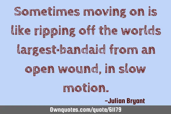 Sometimes moving on is like ripping off the worlds largest bandaid from an open wound, in slow
