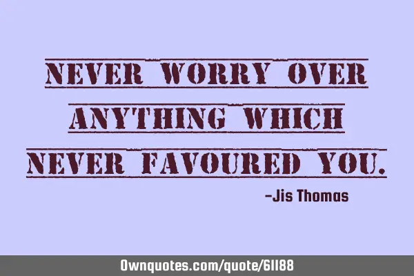 Never worry over anything which never favoured
