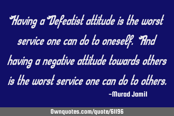 Having a Defeatist attitude is the worst service one can do to oneself. And having a negative