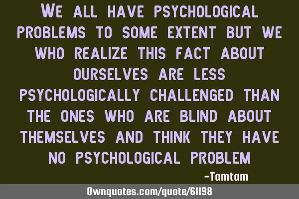 We all have psychological problems to some extent but we who realize this fact about ourselves are