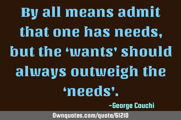 By all means admit that one has needs, but the ‘wants’ should always outweigh the ‘needs’