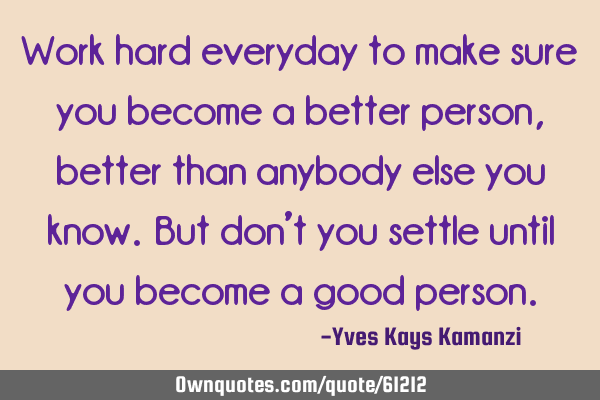 Work hard everyday to make sure you become a better person, better than anybody else you know. But