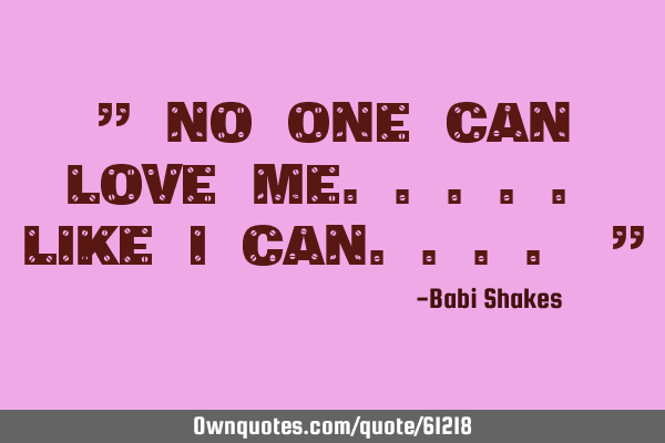 " NO ONE can love me..... like I CAN.... "