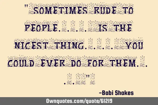 " Sometimes rude to PEOPLE.... is the NICEST THING.... you could ever do for them.... " 