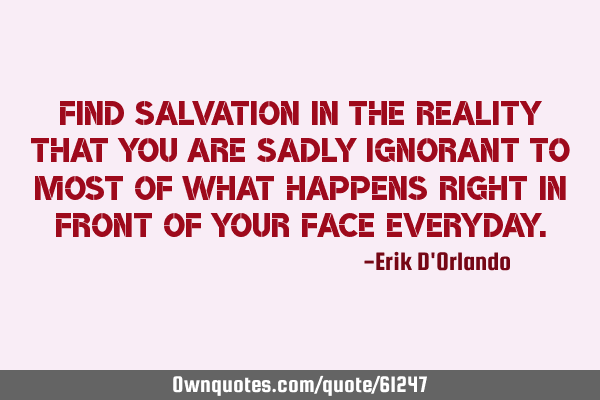 Find salvation in the reality that you are sadly ignorant to most of what happens right in front of