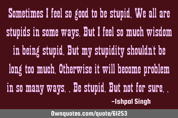 Sometimes I feel so good to be stupid , We all are stupids in some ways , But I feel so much wisdom
