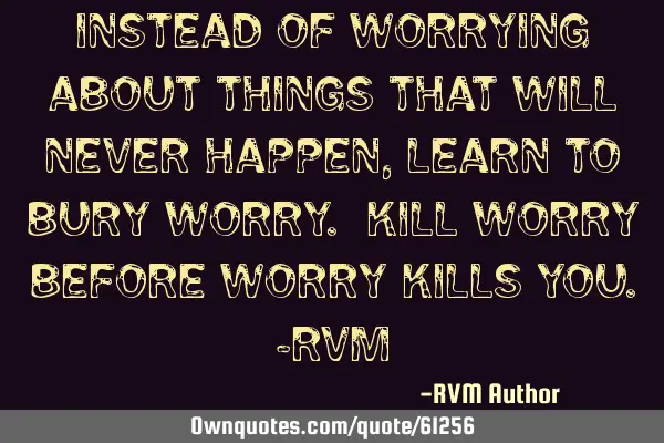 Instead of worrying about things that will never happen, learn to bury worry. Kill worry before