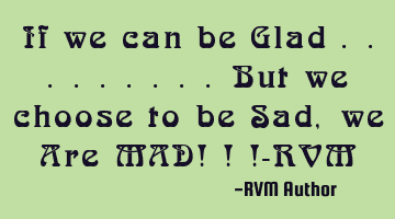 If we can be Glad .........But we choose to be Sad, we Are MAD! ! !-RVM
