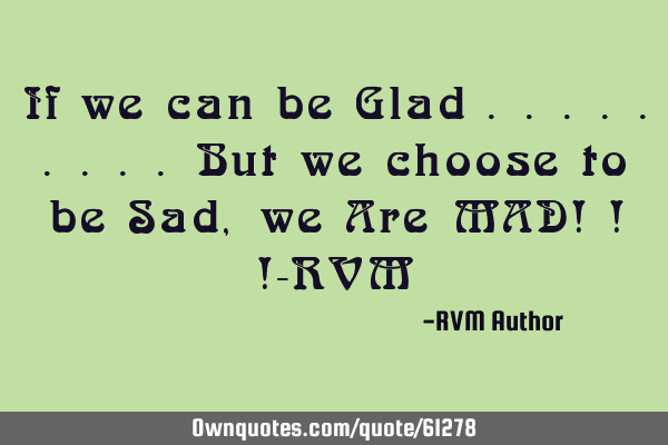 If we can be Glad .........But we choose to be Sad, we Are MAD! ! !-RVM