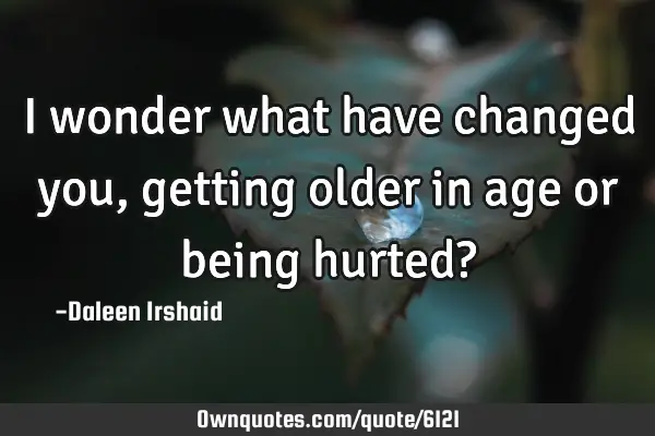 I wonder what have changed you, getting older in age or being hurted?
