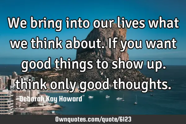 We bring into our lives what we think about. If you want good things to show up. think only good