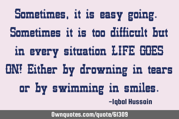 Sometimes, it is easy going. Sometimes it is too difficult but in every situation LIFE GOES ON! E
