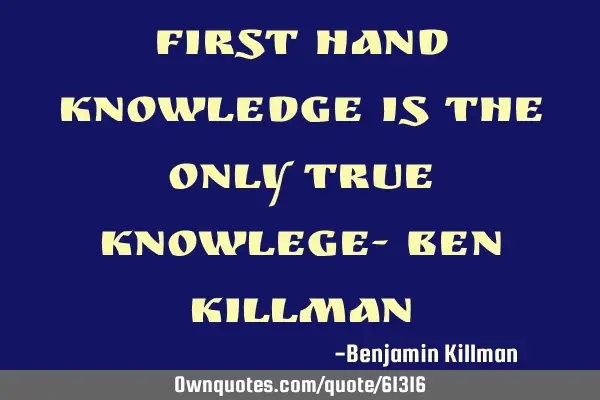 First hand knowledge is the only true knowlege- Ben K