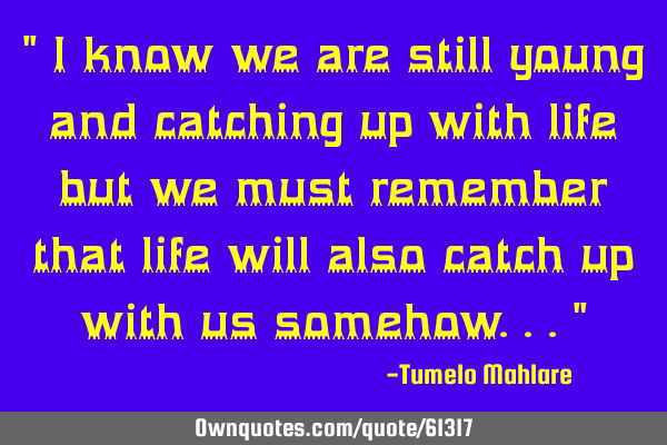 " I know we are still young and catching up with life but we must remember that life will also