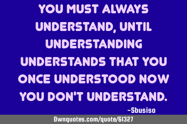 You must always understand, until understanding understands that you once understood now you don