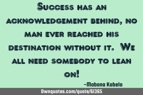 Success has an acknowledgement behind, no man ever reached his destination without it. We all need