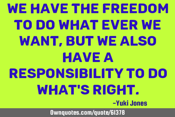 We have the freedom to do what ever we want, but we also have a responsibility to do what