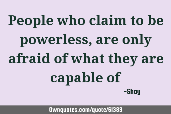 People who claim to be powerless, are only afraid of what they are capable