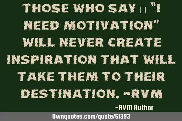 Those who say – “I need Motivation” will never create Inspiration that will take them to