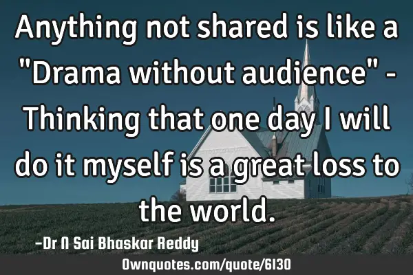 Anything not shared is like a "Drama without audience" - Thinking that one day I will do it myself