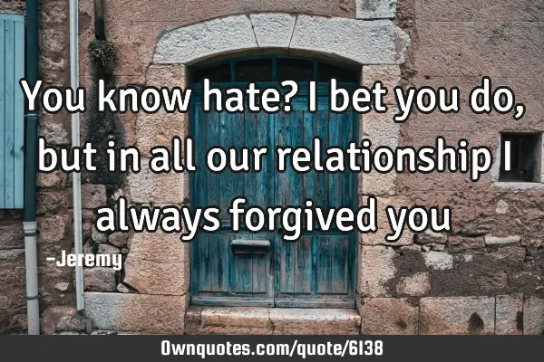 You know hate? i bet you do, but in all our relationship i always forgived