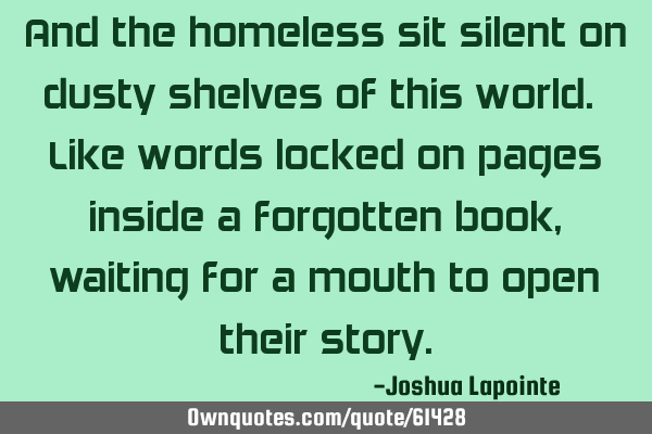 And the homeless sit silent on dusty shelves of this world. Like words locked on pages inside a