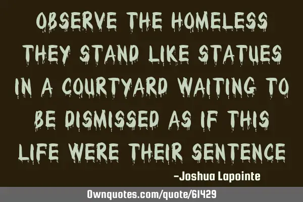 Observe the homeless they stand like statues in a courtyard waiting to be dismissed as if this life