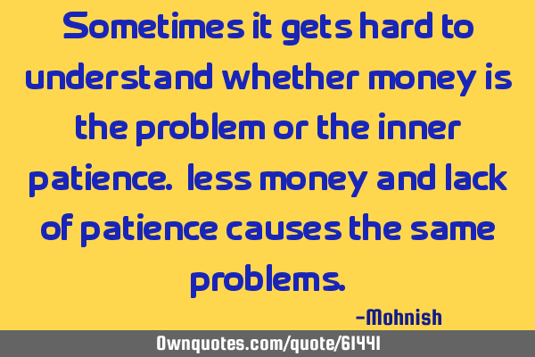 Sometimes it gets hard to understand whether money is the problem or the inner patience. less money